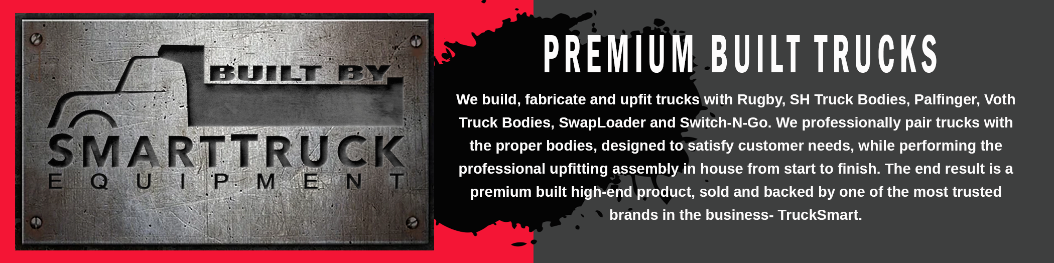 We build, fabricate and upfit trucks with Rugby, SH Truck Bodies, Palfinger, Voth Truck Bodies, SwapLoader and Switch-N-Go. We professionally pair trucks with the proper bodies, designed to satisfy customer needs, while performing the professional upfitting assembly in house from start to finish.